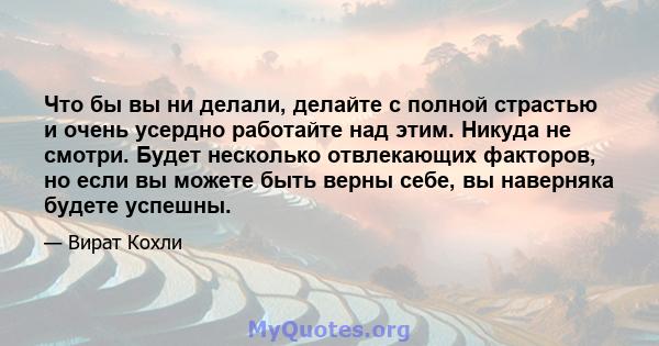 Что бы вы ни делали, делайте с полной страстью и очень усердно работайте над этим. Никуда не смотри. Будет несколько отвлекающих факторов, но если вы можете быть верны себе, вы наверняка будете успешны.