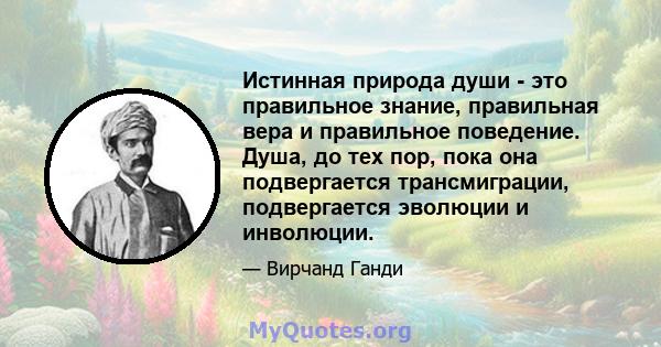 Истинная природа души - это правильное знание, правильная вера и правильное поведение. Душа, до тех пор, пока она подвергается трансмиграции, подвергается эволюции и инволюции.