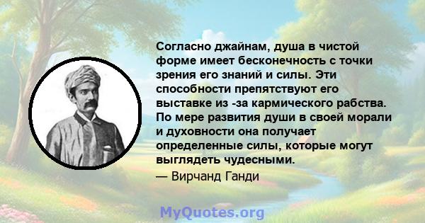 Согласно джайнам, душа в чистой форме имеет бесконечность с точки зрения его знаний и силы. Эти способности препятствуют его выставке из -за кармического рабства. По мере развития души в своей морали и духовности она