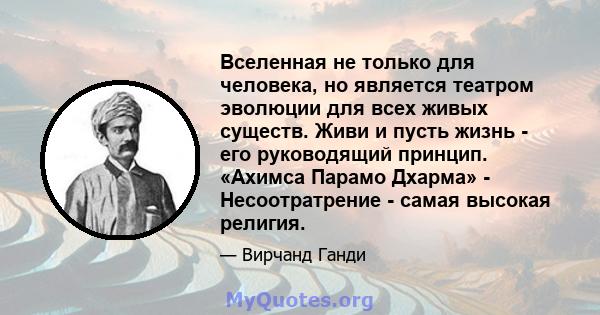 Вселенная не только для человека, но является театром эволюции для всех живых существ. Живи и пусть жизнь - его руководящий принцип. «Ахимса Парамо Дхарма» - Несоотратрение - самая высокая религия.