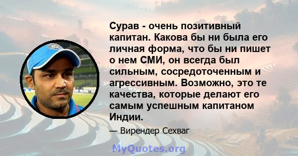 Сурав - очень позитивный капитан. Какова бы ни была его личная форма, что бы ни пишет о нем СМИ, он всегда был сильным, сосредоточенным и агрессивным. Возможно, это те качества, которые делают его самым успешным