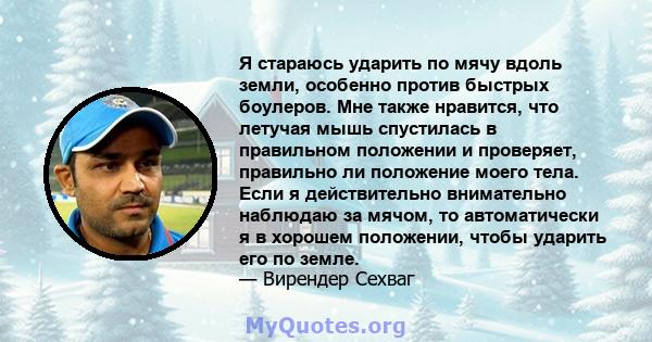 Я стараюсь ударить по мячу вдоль земли, особенно против быстрых боулеров. Мне также нравится, что летучая мышь спустилась в правильном положении и проверяет, правильно ли положение моего тела. Если я действительно