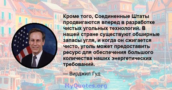 Кроме того, Соединенные Штаты продвигаются вперед в разработке чистых угольных технологий. В нашей стране существуют обширные запасы угля, и когда он сжигается чисто, уголь может предоставить ресурс для обеспечения