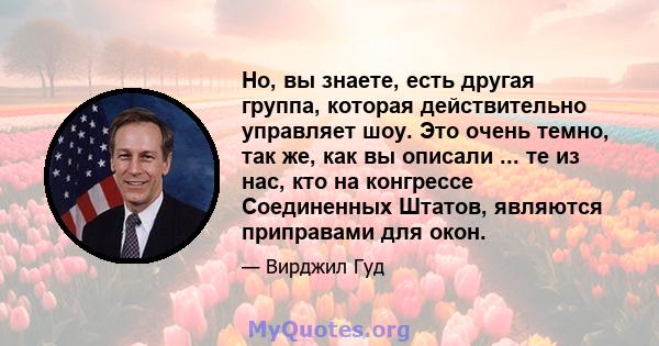 Но, вы знаете, есть другая группа, которая действительно управляет шоу. Это очень темно, так же, как вы описали ... те из нас, кто на конгрессе Соединенных Штатов, являются приправами для окон.