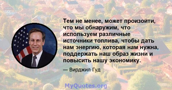 Тем не менее, может произойти, что мы обнаружим, что используем различные источники топлива, чтобы дать нам энергию, которая нам нужна, поддержать наш образ жизни и повысить нашу экономику.