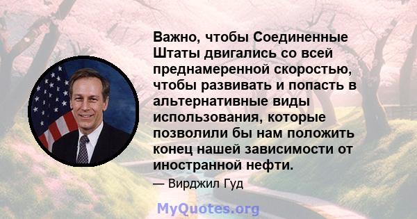 Важно, чтобы Соединенные Штаты двигались со всей преднамеренной скоростью, чтобы развивать и попасть в альтернативные виды использования, которые позволили бы нам положить конец нашей зависимости от иностранной нефти.