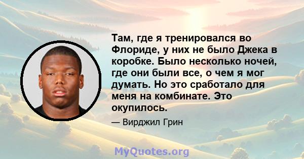 Там, где я тренировался во Флориде, у них не было Джека в коробке. Было несколько ночей, где они были все, о чем я мог думать. Но это сработало для меня на комбинате. Это окупилось.