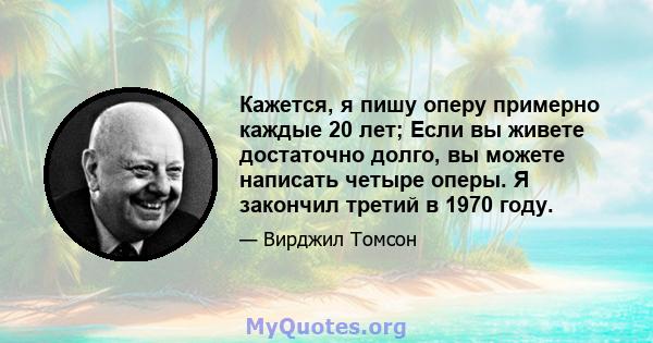 Кажется, я пишу оперу примерно каждые 20 лет; Если вы живете достаточно долго, вы можете написать четыре оперы. Я закончил третий в 1970 году.