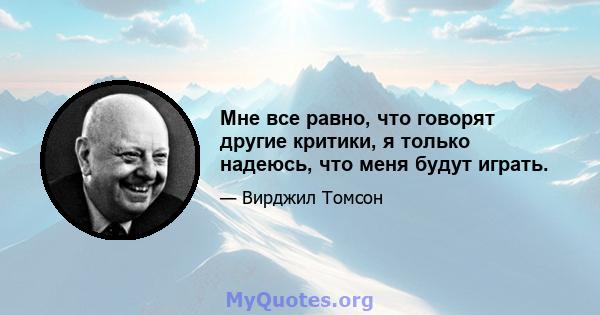 Мне все равно, что говорят другие критики, я только надеюсь, что меня будут играть.