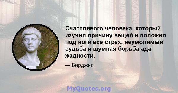 Счастливого человека, который изучил причину вещей и положил под ноги все страх, неумолимый судьба и шумная борьба ада жадности.