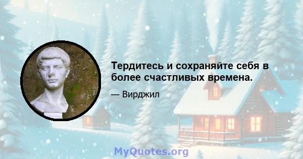 Тердитесь и сохраняйте себя в более счастливых времена.