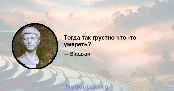 Тогда так грустно что -то умереть?