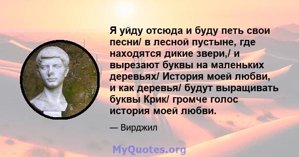 Я уйду отсюда и буду петь свои песни/ в лесной пустыне, где находятся дикие звери,/ и вырезают буквы на маленьких деревьях/ История моей любви, и как деревья/ будут выращивать буквы Крик/ громче голос история моей любви.