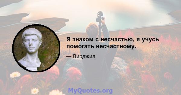 Я знаком с несчастью, я учусь помогать несчастному.