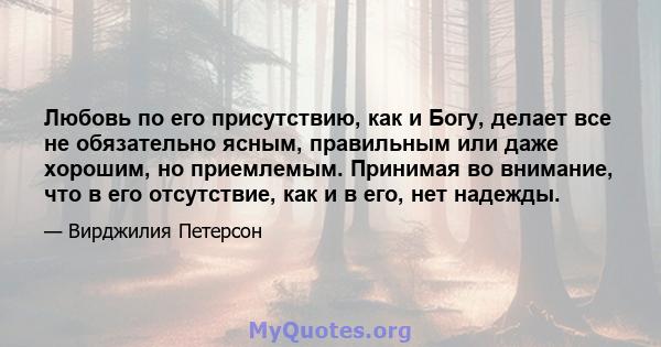 Любовь по его присутствию, как и Богу, делает все не обязательно ясным, правильным или даже хорошим, но приемлемым. Принимая во внимание, что в его отсутствие, как и в его, нет надежды.