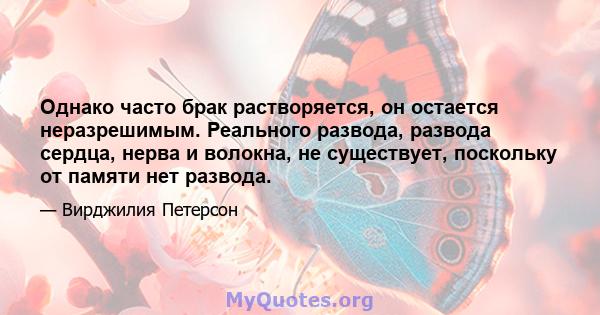 Однако часто брак растворяется, он остается неразрешимым. Реального развода, развода сердца, нерва и волокна, не существует, поскольку от памяти нет развода.