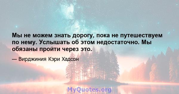 Мы не можем знать дорогу, пока не путешествуем по нему. Услышать об этом недостаточно. Мы обязаны пройти через это.