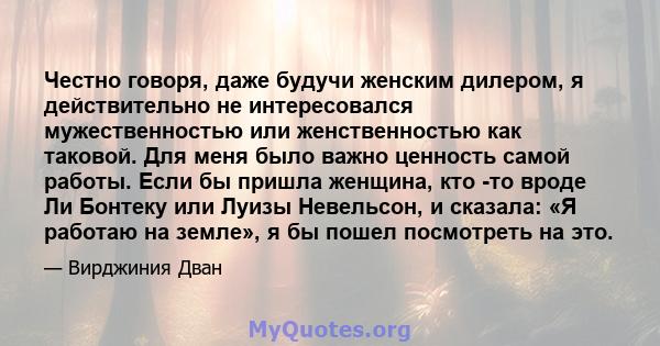 Честно говоря, даже будучи женским дилером, я действительно не интересовался мужественностью или женственностью как таковой. Для меня было важно ценность самой работы. Если бы пришла женщина, кто -то вроде Ли Бонтеку