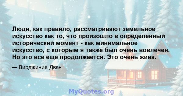 Люди, как правило, рассматривают земельное искусство как то, что произошло в определенный исторический момент - как минимальное искусство, с которым я также был очень вовлечен. Но это все еще продолжается. Это очень