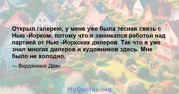 Открыл галерею, у меня уже была тесная связь с Нью -Йорком, потому что я занимался работой над партией от Нью -Йоркских дилеров. Так что я уже знал многих дилеров и художников здесь. Мне было не холодно.