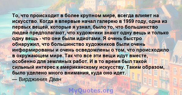 То, что происходит в более крупном мире, всегда влияет на искусство. Когда я впервые начал галерею в 1959 году, одна из первых вещей, которые я узнал, было то, что большинство людей предполагают, что художники знают