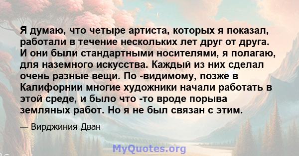 Я думаю, что четыре артиста, которых я показал, работали в течение нескольких лет друг от друга. И они были стандартными носителями, я полагаю, для наземного искусства. Каждый из них сделал очень разные вещи. По