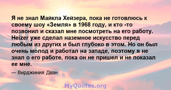 Я не знал Майкла Хейзера, пока не готовлюсь к своему шоу «Земля» в 1968 году, и кто -то позвонил и сказал мне посмотреть на его работу. Heizer уже сделал наземное искусство перед любым из других и был глубоко в этом. Но 