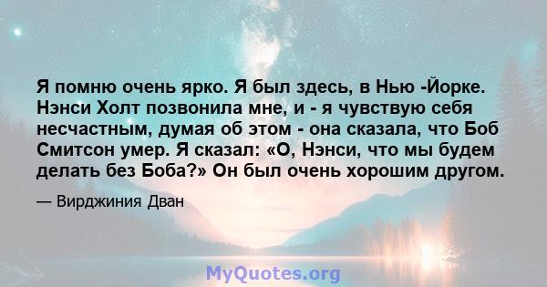 Я помню очень ярко. Я был здесь, в Нью -Йорке. Нэнси Холт позвонила мне, и - я чувствую себя несчастным, думая об этом - она ​​сказала, что Боб Смитсон умер. Я сказал: «О, Нэнси, что мы будем делать без Боба?» Он был