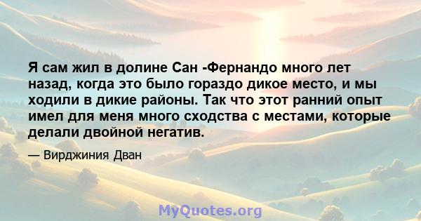 Я сам жил в долине Сан -Фернандо много лет назад, когда это было гораздо дикое место, и мы ходили в дикие районы. Так что этот ранний опыт имел для меня много сходства с местами, которые делали двойной негатив.