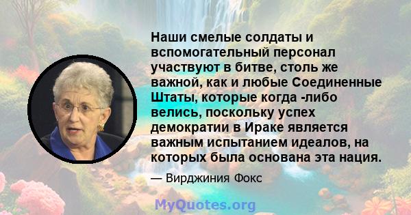 Наши смелые солдаты и вспомогательный персонал участвуют в битве, столь же важной, как и любые Соединенные Штаты, которые когда -либо велись, поскольку успех демократии в Ираке является важным испытанием идеалов, на