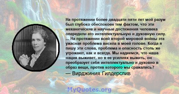 На протяжении более двадцати пяти лет мой разум был глубоко обеспокоен тем фактом, что эти механические и научные достижения человека опередили его интеллектуальную и духовную силу. ... На протяжении всей второй мировой 