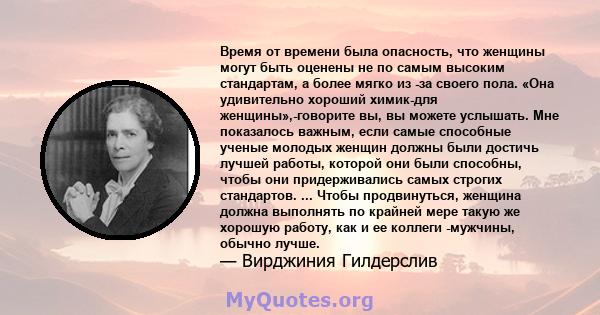 Время от времени была опасность, что женщины могут быть оценены не по самым высоким стандартам, а более мягко из -за своего пола. «Она удивительно хороший химик-для женщины»,-говорите вы, вы можете услышать. Мне