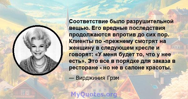 Соответствие было разрушительной вещью. Его вредные последствия продолжаются впротив до сих пор. Клиенты по -прежнему смотрят на женщину в следующем кресле и говорят: «У меня будет то, что у нее есть». Это все в порядке 