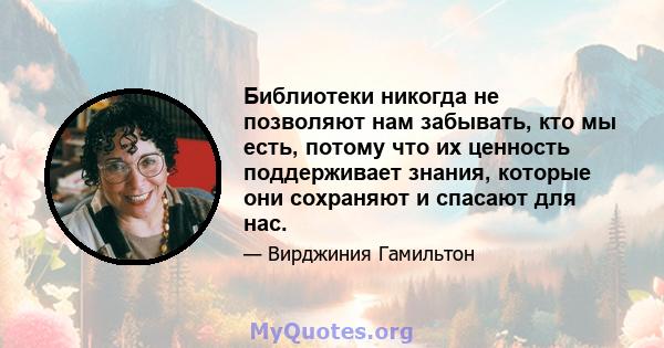 Библиотеки никогда не позволяют нам забывать, кто мы есть, потому что их ценность поддерживает знания, которые они сохраняют и спасают для нас.