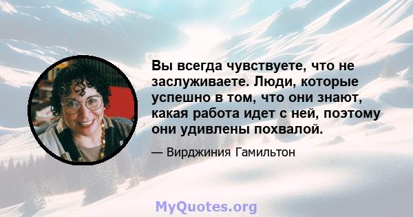 Вы всегда чувствуете, что не заслуживаете. Люди, которые успешно в том, что они знают, какая работа идет с ней, поэтому они удивлены похвалой.