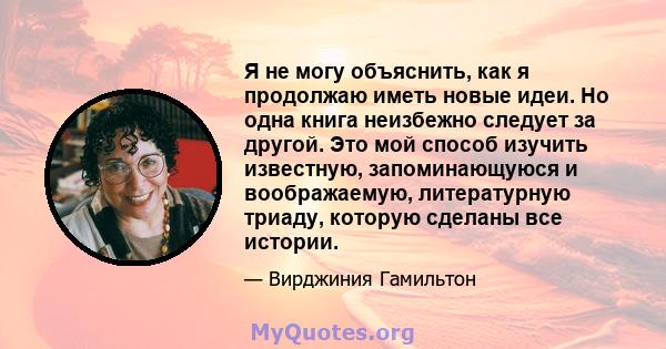 Я не могу объяснить, как я продолжаю иметь новые идеи. Но одна книга неизбежно следует за другой. Это мой способ изучить известную, запоминающуюся и воображаемую, литературную триаду, которую сделаны все истории.