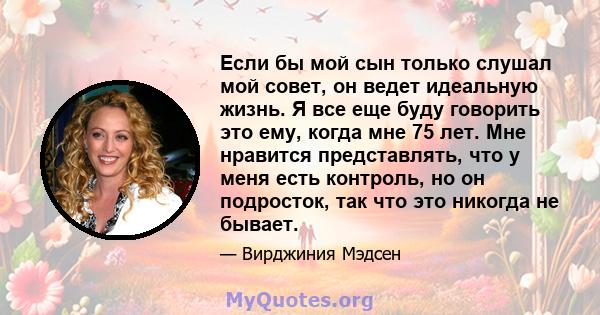 Если бы мой сын только слушал мой совет, он ведет идеальную жизнь. Я все еще буду говорить это ему, когда мне 75 лет. Мне нравится представлять, что у меня есть контроль, но он подросток, так что это никогда не бывает.