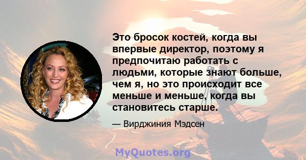 Это бросок костей, когда вы впервые директор, поэтому я предпочитаю работать с людьми, которые знают больше, чем я, но это происходит все меньше и меньше, когда вы становитесь старше.