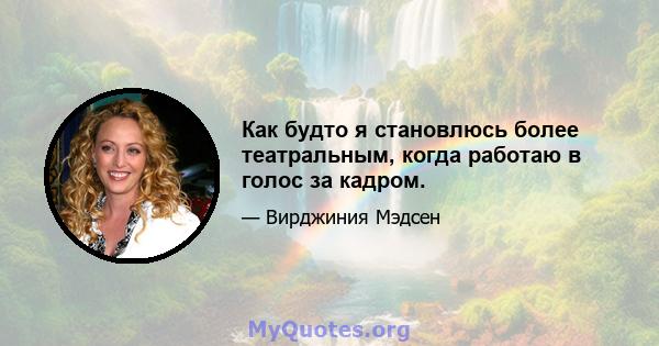 Как будто я становлюсь более театральным, когда работаю в голос за кадром.