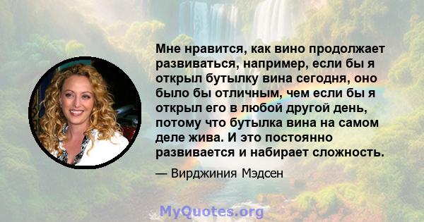 Мне нравится, как вино продолжает развиваться, например, если бы я открыл бутылку вина сегодня, оно было бы отличным, чем если бы я открыл его в любой другой день, потому что бутылка вина на самом деле жива. И это