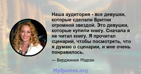 Наша аудитория - все девушки, которые сделали Бритни огромной звездой. Это девушки, которые купили книгу. Сначала я не читал книгу. Я прочитал сценарий, чтобы посмотреть, что я думаю о сценарии, и мне очень понравилось.