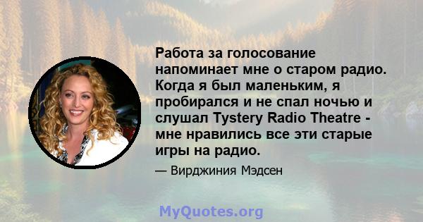 Работа за голосование напоминает мне о старом радио. Когда я был маленьким, я пробирался и не спал ночью и слушал Tystery Radio Theatre - мне нравились все эти старые игры на радио.