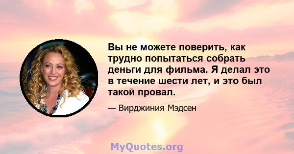 Вы не можете поверить, как трудно попытаться собрать деньги для фильма. Я делал это в течение шести лет, и это был такой провал.