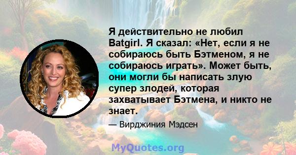 Я действительно не любил Batgirl. Я сказал: «Нет, если я не собираюсь быть Бэтменом, я не собираюсь играть». Может быть, они могли бы написать злую супер злодей, которая захватывает Бэтмена, и никто не знает.