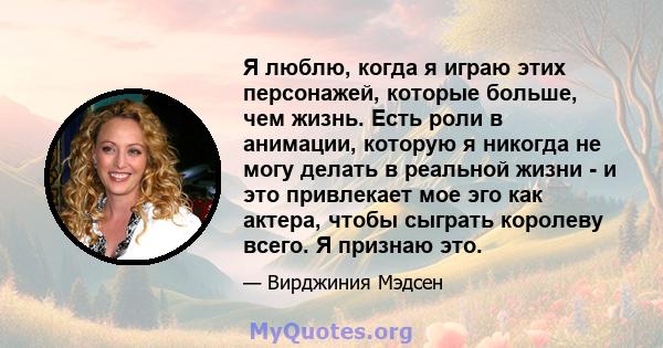 Я люблю, когда я играю этих персонажей, которые больше, чем жизнь. Есть роли в анимации, которую я никогда не могу делать в реальной жизни - и это привлекает мое эго как актера, чтобы сыграть королеву всего. Я признаю