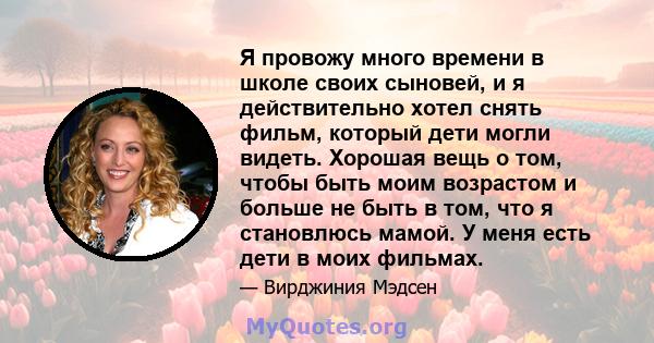 Я провожу много времени в школе своих сыновей, и я действительно хотел снять фильм, который дети могли видеть. Хорошая вещь о том, чтобы быть моим возрастом и больше не быть в том, что я становлюсь мамой. У меня есть