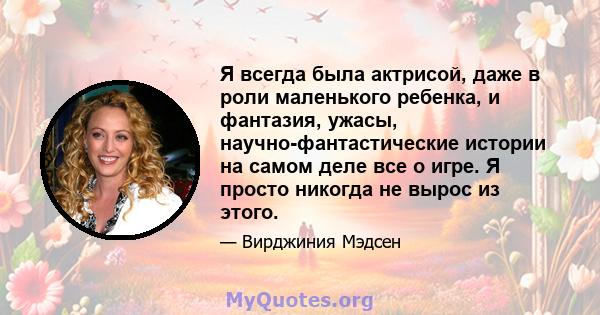 Я всегда была актрисой, даже в роли маленького ребенка, и фантазия, ужасы, научно-фантастические истории на самом деле все о игре. Я просто никогда не вырос из этого.