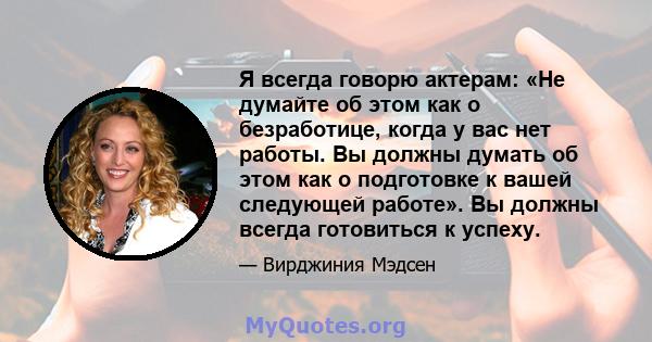 Я всегда говорю актерам: «Не думайте об этом как о безработице, когда у вас нет работы. Вы должны думать об этом как о подготовке к вашей следующей работе». Вы должны всегда готовиться к успеху.