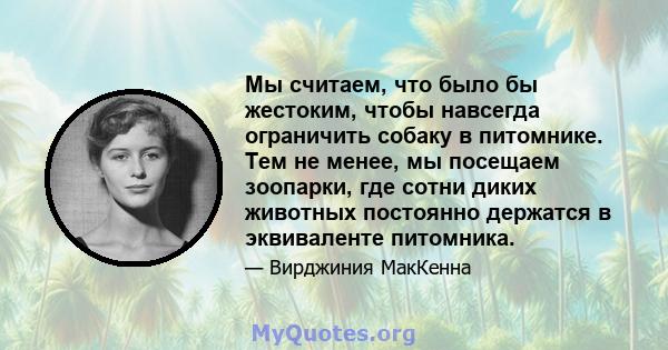 Мы считаем, что было бы жестоким, чтобы навсегда ограничить собаку в питомнике. Тем не менее, мы посещаем зоопарки, где сотни диких животных постоянно держатся в эквиваленте питомника.