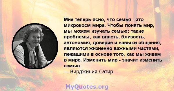 Мне теперь ясно, что семья - это микрокосм мира. Чтобы понять мир, мы можем изучать семью: такие проблемы, как власть, близость, автономия, доверие и навыки общения, являются жизненно важными частями, лежащими в основе